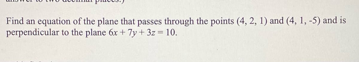 Find an equation of the plane that passes through the points (4, 2, 1) and (4, 1, -5) and is
perpendicular to the plane 6x + 7y + 3z = 10.