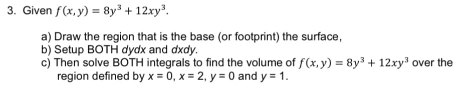 3. Given f(x, y) = 8y³ + 12xy³.
a) Draw the region that is the base (or footprint) the surface,
b) Setup BOTH dydx and dxdy.
c) Then solve BOTH integrals to find the volume of f(x, y) = 8y³ + 12xy³ over the
region defined by x = 0, x = 2, y = 0 and y = 1.