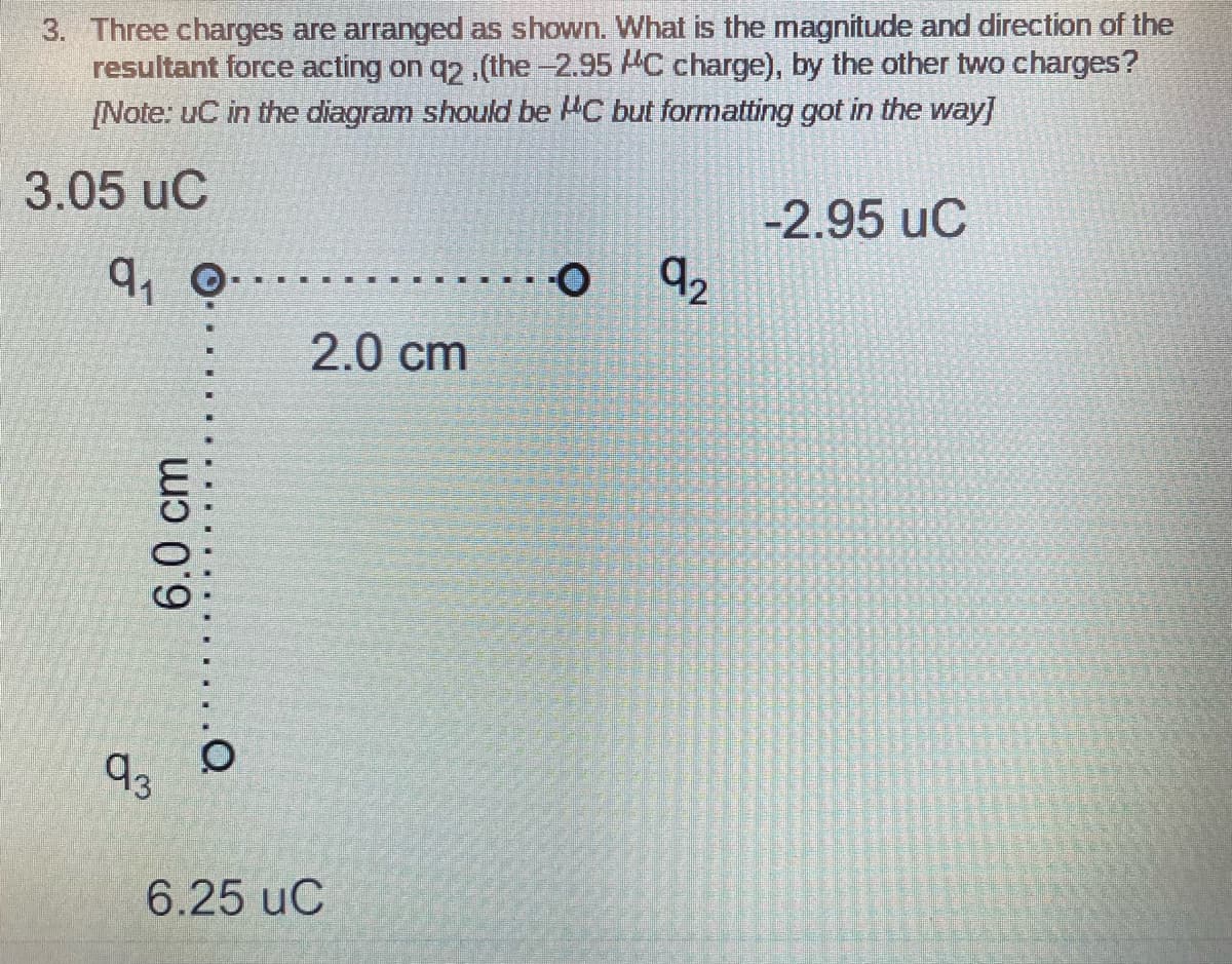 3. Three charges are arranged as shown. What is the magnitude and direction of the
resultant force acting on q2.(the-2.95 MC charge), by the other two charges?
[Note: uC in the diagram should be HC but formatting got in the way]
3.05 uC
-2.95 uC
2.0 cm
d3
6.25 uC
6.0 cm
