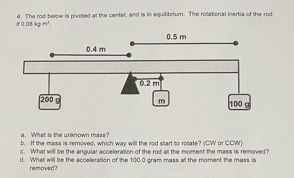 4. The rod below is pivoted at the center, and is in equilibrium. The rotational inertia of the rod
if 0.08 kg m².
0.5 m
0.4 m
200 g
m
100 g
a. What is the unknown mass?
b. If the mass is removed, which way will the rod start to rotate? (CW or CCW)
c. What will be the angular acceleration of the rod at the moment the mass is removed?
d. What will be the acceleration of the 100.0 gram mass at the moment the mass is
removed?
0.2 m