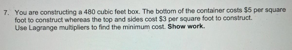 7. You are constructing a 480 cubic feet box. The bottom of the container costs $5 per square
foot to construct whereas the top and sides cost $3 per square foot to construct.
Use Lagrange multipliers to find the minimum cost. Show work.