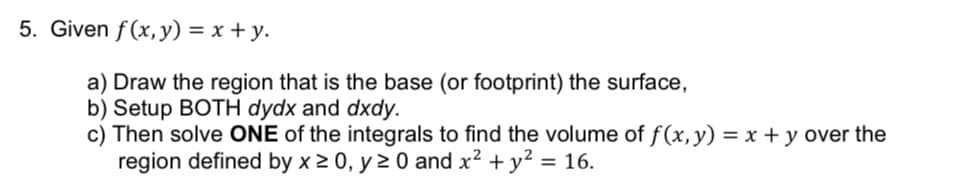 5. Given f(x, y) = x + y.
a) Draw the region that is the base (or footprint) the surface,
b) Setup BOTH dydx and dxdy.
c) Then solve ONE of the integrals to find the volume of f(x, y) = x + y over the
region defined by x ≥ 0, y ≥ 0 and x² + y² = 16.