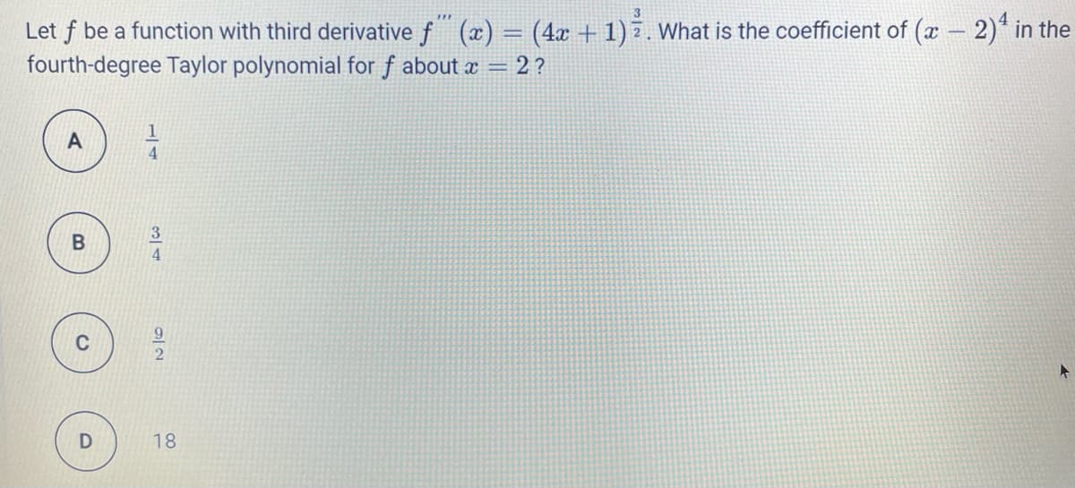 3
Let f be a function with third derivative f (x) = (4x + 1) 7. What is the coefficient of (x - 2)* in the
fourth-degree Taylor polynomial for f about x = 2 ?
4.
3
4.
9.
C
18
