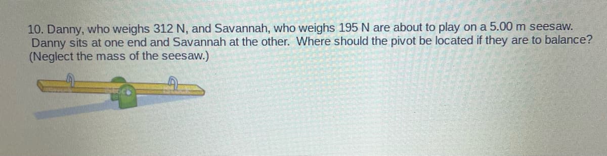 10. Danny, who weighs 312 N, and Savannah, who weighs 195 N are about to play on a 5.00 m seesaw.
Danny sits at one end and Savannah at the other. Where should the pivot be located if they are to balance?
(Neglect the mass of the seesaw.)
