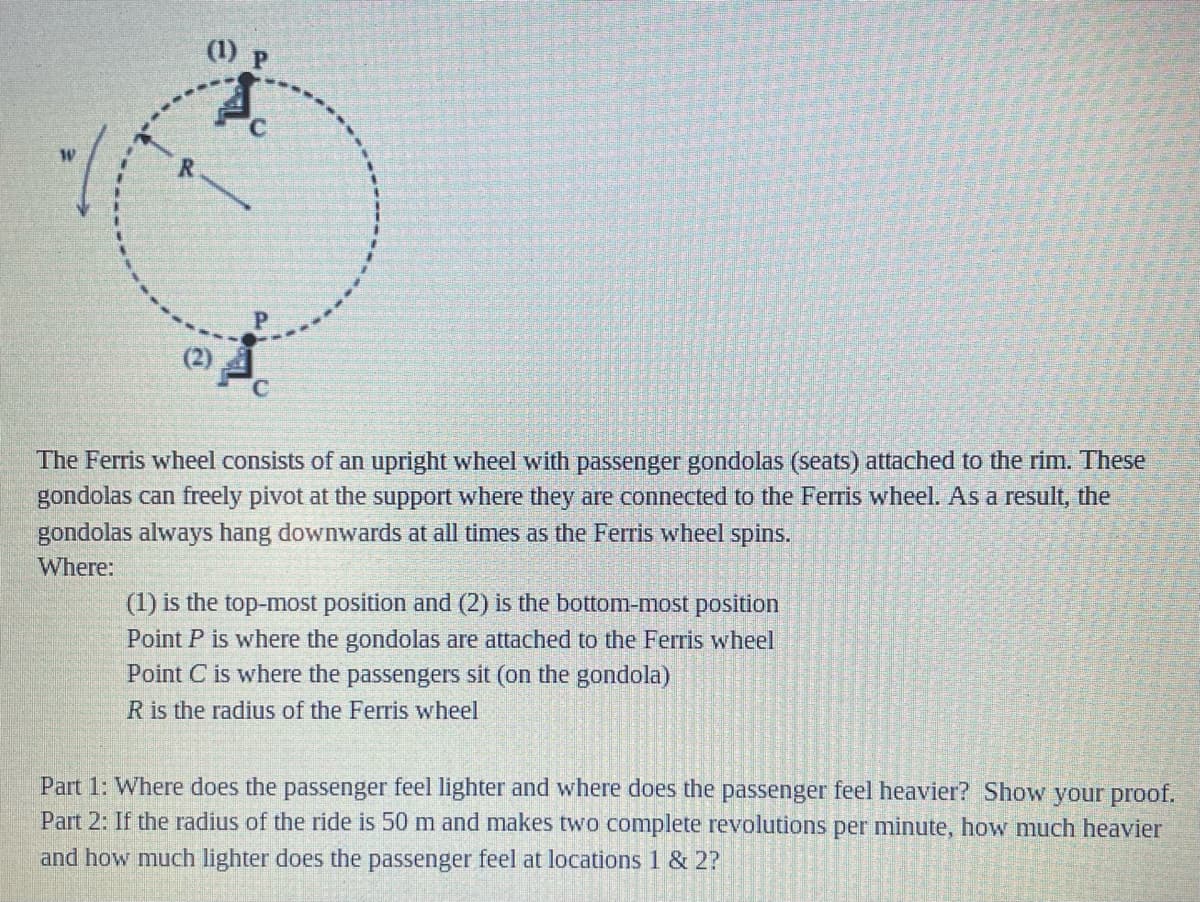 (1) P
C.
The Ferris wheel consists of an upright wheel with passenger gondolas (seats) attached to the rim. These
gondolas can freely pivot at the support where they are connected to the Ferris wheel. As a result, the
gondolas always hang downwards at all times as the Ferris wheel spins.
Where:
(1) is the top-most position and (2) is the bottom-most position
Point P is where the gondolas are attached to the Ferris wheel
Point C is where the passengers sit (on the gondola)
R is the radius of the Ferris wheel
Part 1: Where does the passenger feel lighter and where does the passenger feel heavier? Show your proof.
Part 2: If the radius of the ride is 50 m and makes two complete revolutions per minute, how much heavier
and how much lighter does the passenger feel at locations 1 & 2?
