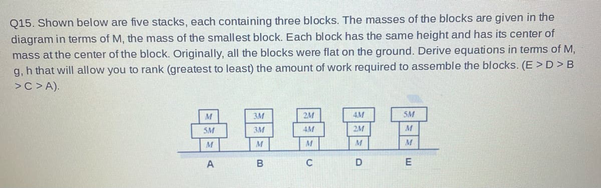 Q15. Shown below are five stacks, each containing three blocks. The masses of the blocks are given in the
diagram in terms of M, the mass of the smallest block. Each block has the same height and has its center of
mass at the center of the block. Originally, all the blocks were flat on the ground. Derive equations in terms of M,
g, h that will allow you to rank (greatest to least) the amount of work required to assemble the blocks. (E > D > B
> С > А).
导恩景冒富
M
3M
2M
4M
SM
5M
3M
4M
2M
M
M
C
