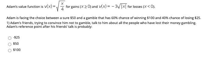 Adam's value function is (x) =,
for gains (X2 0) and V(x) = - 3/Tx[ for losses (X < 0).
Adam is facing the choice between a sure $50 and a gamble that has 60% chance of winning $100 and 40% chance of losing $25.
1) Adam's friends, trying to convince him not to gamble, talk to him about all the people who have lost their money gambling.
Adam's reference point after his friends' talk is probably:
-$25
$50
$100
