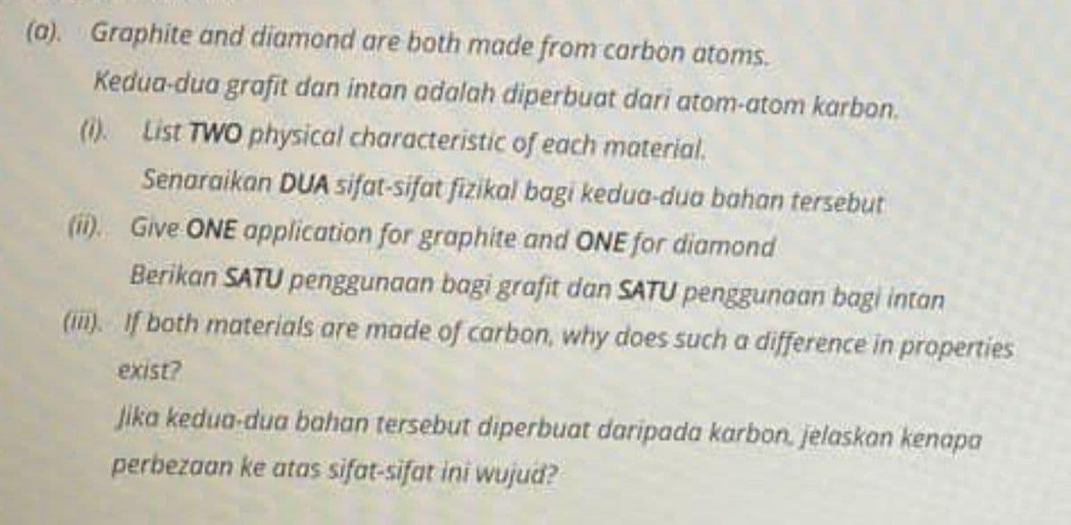 (a). Graphite and diamond are both made from carbon atoms.
Kedua-dua grafit dan intan adalah diperbuat dari atom-atom karbon.
(). List TWO physical characteristic of each material.
Senaraikan DUA sifat-sifat fizikal bagi kedua-dua bahan tersebut
(ii) Give ONE application for graphite and ONE for diamond
Berikan SATU penggunaan bagi grafit dan SATU penggunaan bagi intan
(ii). If both materials are made of carbon, why does such a difference in properties
exist?
Jika kedua-dua bahan tersebut diperbuat daripada karbon. jelaskan kenapa
perbezaan ke atas sifat-sifat ini wujud?
