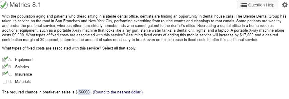 Metrics 8.1
Question Help
With the population aging and patients who dread sitting in a sterile dental office, dentists are finding an opportunity in dental house calls. The Blende Dental Group has
taken its service on the road in San Francisco and New York City, performing everything from routine exams and cleanings to root canals. Some patients are wealthy
and prefer the personal service, whereas others are elderly homebounds who cannot get out to the dentist's office. Recreating a dental office in a home requires
additional equipment, such as a portable X-ray machine that looks like a ray gun, sterile water tanks, a dental drill, lights, and a laptop. A portable X-ray machine alone
costs $9,000. What types of fixed costs are associated with this service? Assuming fixed costs of adding this mobile service will increase by $17,000 and a desired
contribution margin of 30 percent, determine the amount of sales necessary to break even on this increase in fixed costs to offer this additional service.
What types of fixed costs are associated with this service? Select all that apply.
A. Equipment
B. Salaries
C. Insurance
D. Materials
The required change in breakeven sales is S 56666 (Round to the nearest dollar.)
