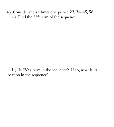 4.) Consider the arithmetic sequence 23,34, 45, 56 ..
a.) Find the 25th term of the sequence.
b.) Is 789 a term in the sequence? If so, what is its
location in the sequence?
