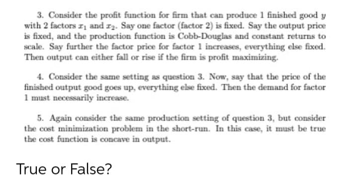 3. Consider the profit function for firm that can produce 1 finished good y
with 2 factors r and r2. Say one factor (factor 2) is fixed. Say the output price
is fixed, and the production function is Cobb-Douglas and constant returns to
scale. Say further the factor price for factor 1 increases, everything else fixed.
Then output can either fall or rise if the firm is profit maximizing.
4. Consider the same setting as question 3. Now, say that the price of the
finished output good goes up, everything else fixed. Then the demand for factor
1 must necessarily increase.
5. Again consider the same production setting of question 3, but consider
the cost minimization problem in the short-run. In this case, it must be true
the cost function is concave in output.
True or False?
