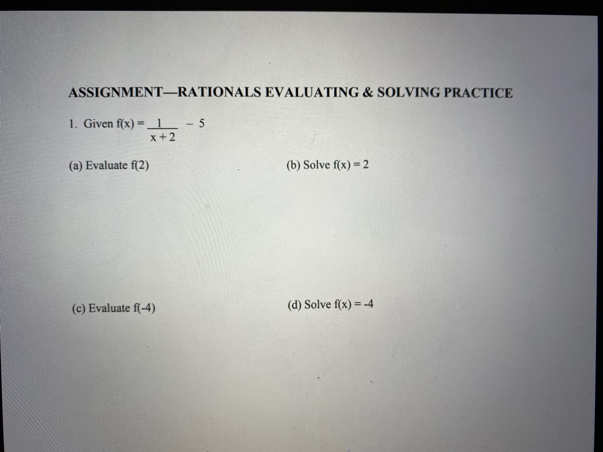 **Assignment—Rationals Evaluating & Solving Practice**

1. Given \( f(x) = \frac{1}{x+2} - 5 \)

   (a) Evaluate \( f(2) \)

   (b) Solve \( f(x) = 2 \)

   (c) Evaluate \( f(-4) \)

   (d) Solve \( f(x) = -4 \)