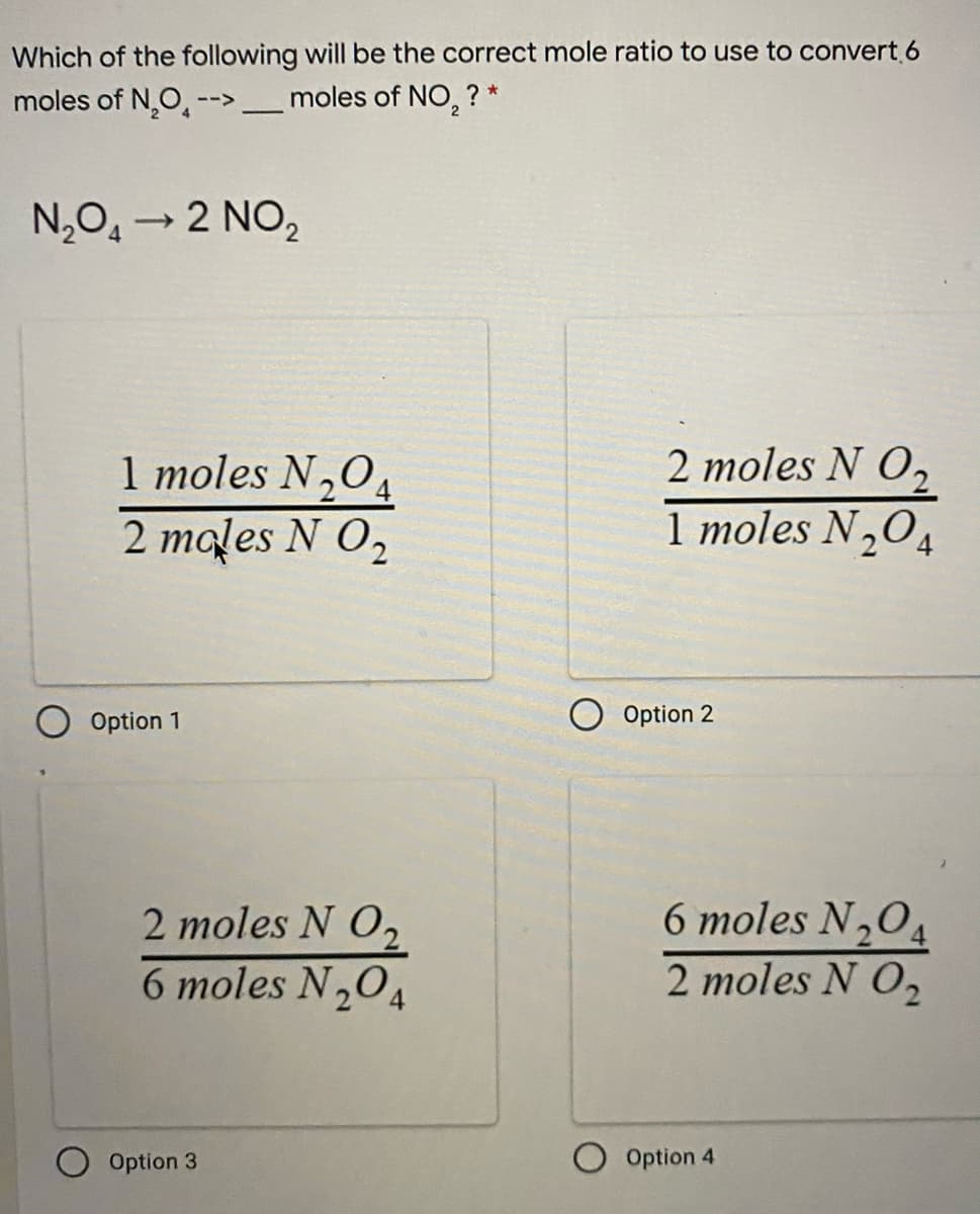 Which of the following will be the correct mole ratio to use to convert.6
moles of N,O, --> _moles of NO, ? *
N,O, → 2 NO,
1 moles N,O4
2 males N O,
2 moles N O,
1 moles N,O4
Option 1
O Option 2
6 moles N,0,
2 moles N O,
6 moles N,04
2 moles N O,
Option 3
Option 4
