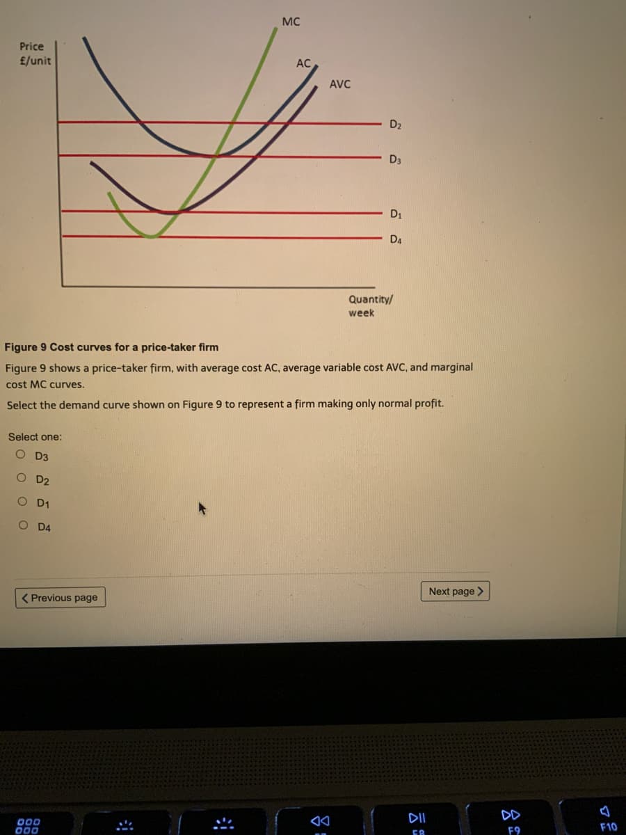 MC
Price
£/unit
AC
AVC
D2
D3
D1
D4
Quantity/
week
Figure 9 Cost curves for a price-taker firm
Figure 9 shows a price-taker firm, with average cost AC, average variable cost AVC, and marginal
cost MC curves.
Select the demand curve shown on Figure 9 to represent a firm making only normal profit.
Select one:
O D3
O D2
O D1
O D4
Next page >
( Previous page
DII
00D
000
F10
F9
