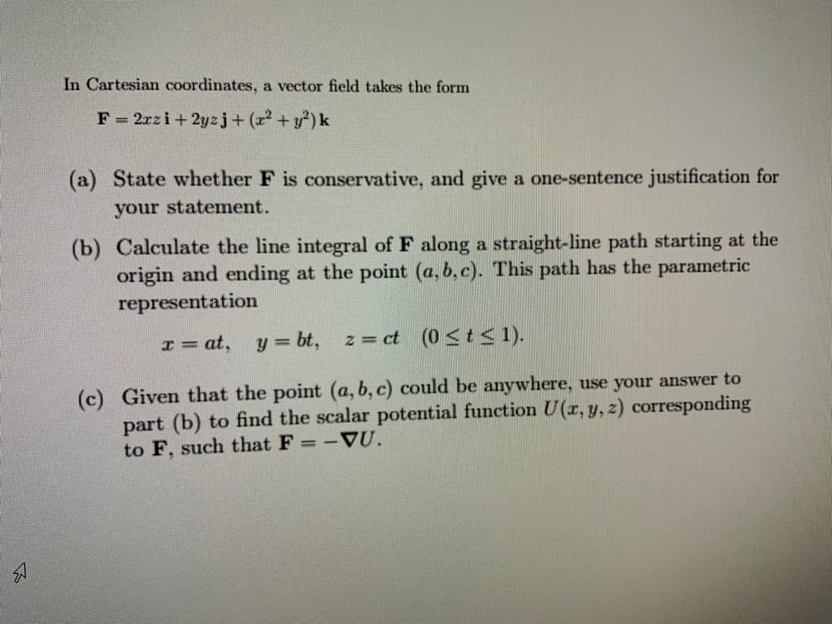 In Cartesian coordinates, a vector field takes the form
2rzi+ 2yzj+ (r² + y²) k
(a) State whether F is conservative, and give a one-sentence justification for
your statement.
(b) Calculate the line integral of F along a straight-line path starting at the
origin and ending at the point (a, b, c). This path has the parametric
representation
I = at, y= bt,
z = ct (0 <t < 1).
(c) Given that the point (a, b, c) could be anywhere, use your answer to
part (b) to find the scalar potential function U(r, y, z) corresponding
to F, such that F = -VU.
