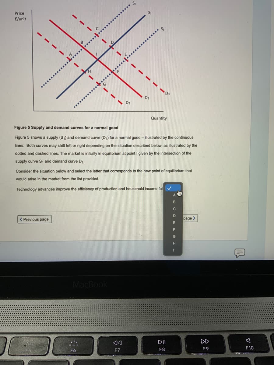 Price
£/unit
D3
Quantity
Figure 5 Supply and demand curves for a normal good
Figure 5 shows a supply (S,) and demand curve (D,) for a normal good – illustrated by the continuous
lines. Both curves may shift left or right depending on the situation described below, as illustrated by the
dotted and dashed lines. The market is initially in equilibrium at point I given by the intersection of the
supply curve s, and demand curve D,
Consider the situation below and select the letter that corresponds to the new point of equilibrium that
would arise in the market from the list provided.
Technology advances improve the efficiency of production and household income fall
( Previous page
page
G
H
MacBook
DII
DD
F6
F7
F8
F9
F10
