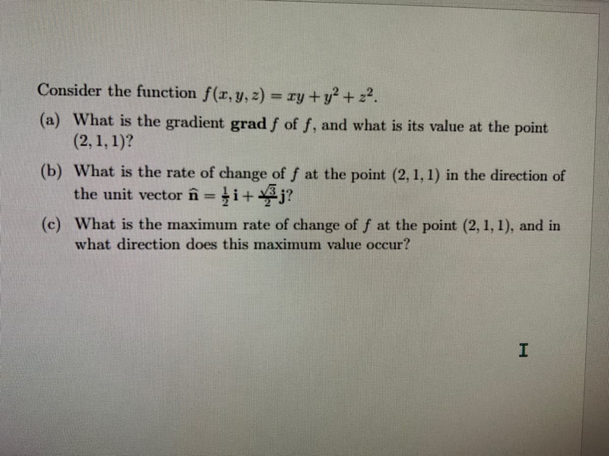 Consider the function f(r, y, z) = ry +y2 + 22.
(a) What is the gradient grad f of f, and what is its value at the point
(2, 1, 1)?
(b) What is the rate of change of f at the point (2, 1, 1) in the direction of
the unit vector în=i+j?
(c) What is the maximum rate of change of f at the point (2, 1, 1), and in
what direction does this maximum value occur?
