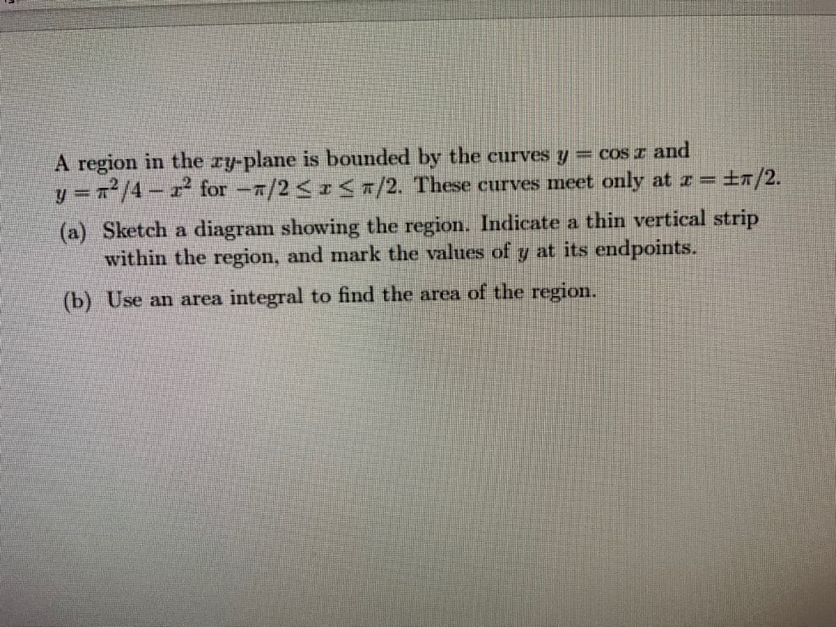 A region in the ry-plane is bounded by the curves y
y = /4- r for -/2 <r 7/2. These curves meet only at r =
= cos I and
t7/2.
(a) Sketch a diagram showing the region. Indicate a thin vertical strip
within the region, and mark the values of y at its endpoints.
(b) Use an area integral to find the area of the region.
