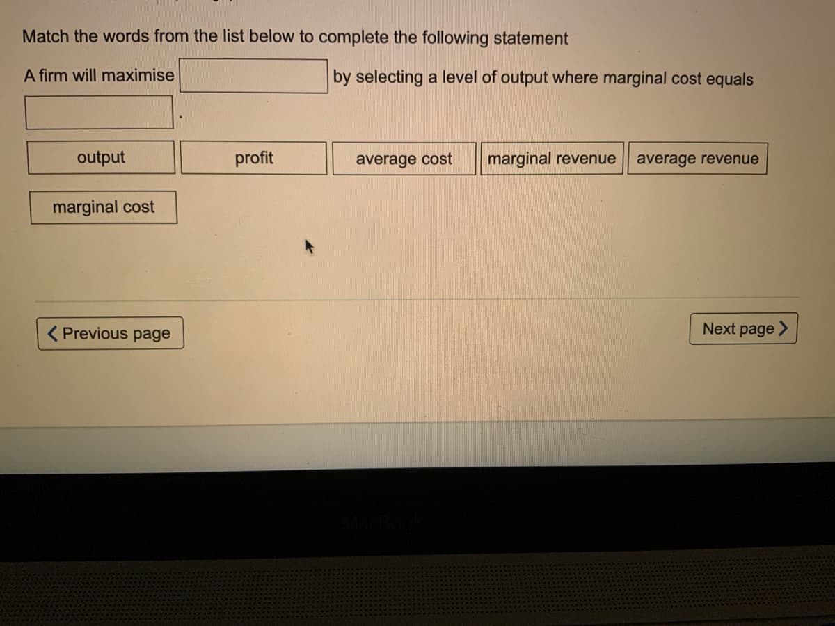 Match the words from the list below to complete the following statement
A firm will maximise
by selecting a level of output where marginal cost equals
output
profit
average cost
marginal revenue
average revenue
marginal cost
( Previous page
Next page >
