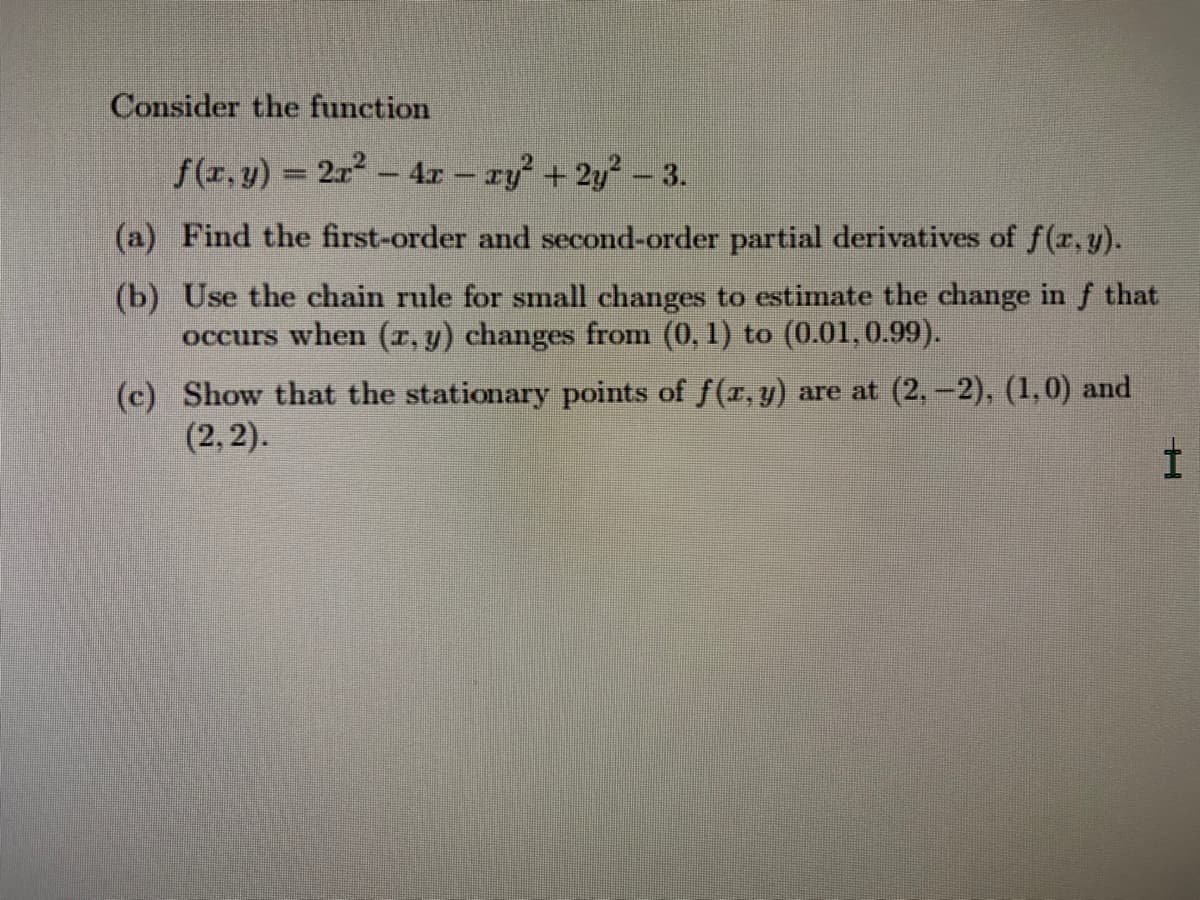 Consider the function
f(z, y) = 2r - 4r – ry² + 2y² – 3.
(a) Find the first-order and second-order partial derivatives of f(r, y).
(b) Use the chain rule for small changes to estimate the change in f that
occurs when (r, y) changes from (0, 1) to (0.01,0.99).
(c) Show that the stationary points of f(r, y) are at (2,-2), (1,0) and
(2, 2).
