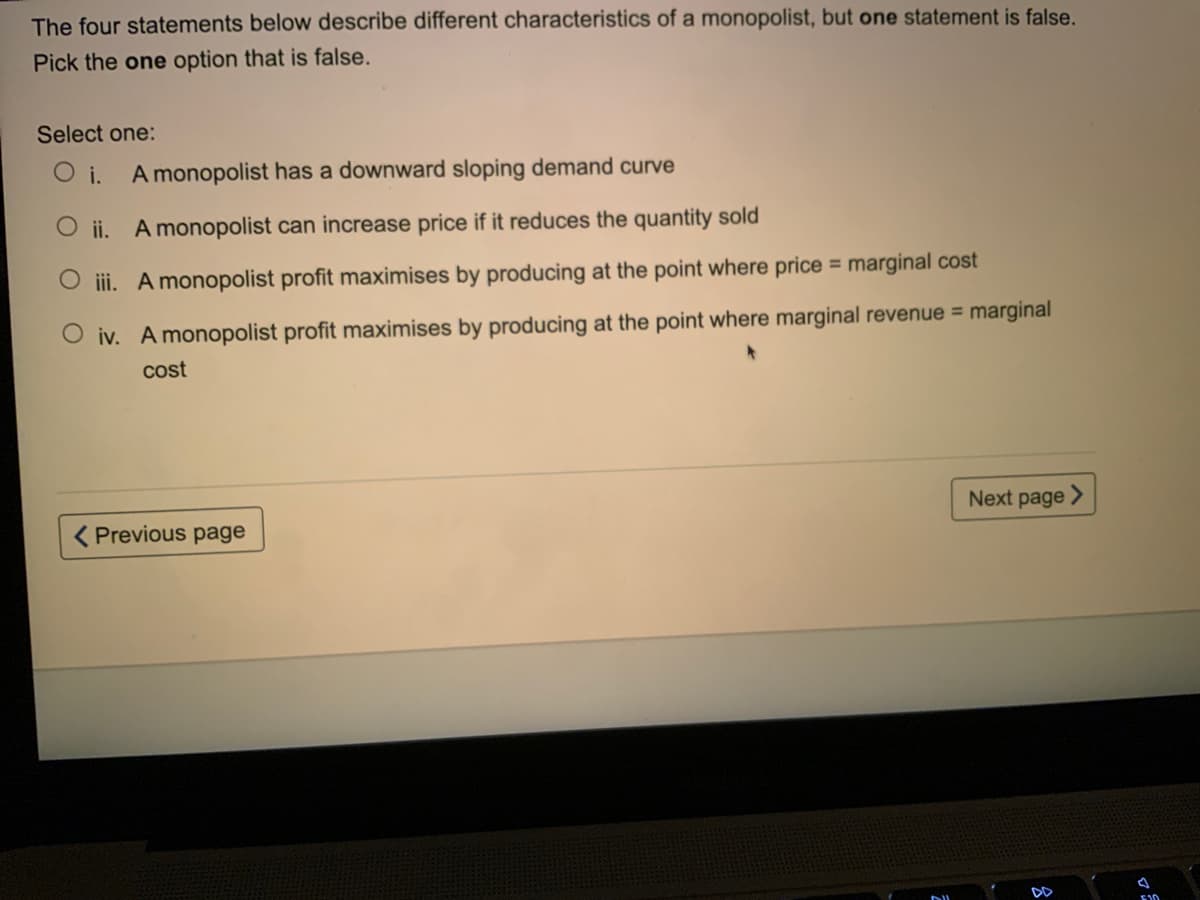 The four statements below describe different characteristics of a monopolist, but one statement is false.
Pick the one option that is false.
Select one:
O i.
A monopolist has a downward sloping demand curve
O ii. A monopolist can increase price if it reduces the quantity sold
O ii. A monopolist profit maximises by producing at the point where price = marginal cost
O iv. A monopolist profit maximises by producing at the point where marginal revenue = marginal
cost
Next page >
( Previous page
