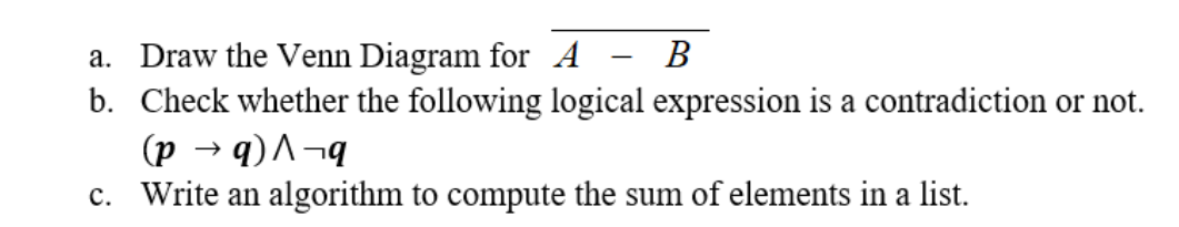 В
a. Draw the Venn Diagram for A
b. Check whether the following logical expression is a contradiction or not.
(p → q)^¬q
c. Write an algorithm to compute the sum of elements in a list.
