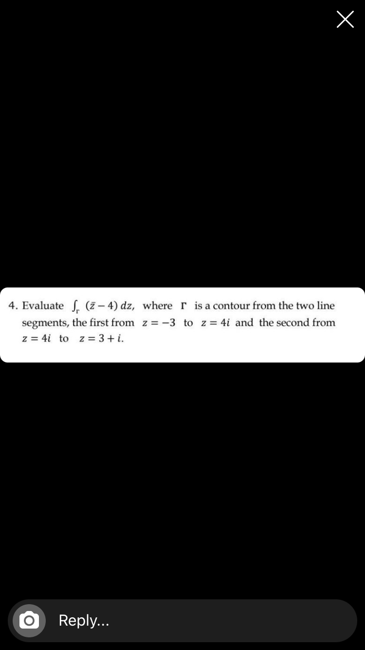 4. Evaluate , (Z - 4) dz, where r is a contour from the two line
segments, the first from z = -3 to z = 4i and the second from
z = 4i to z = 3+ i.
Reply...
