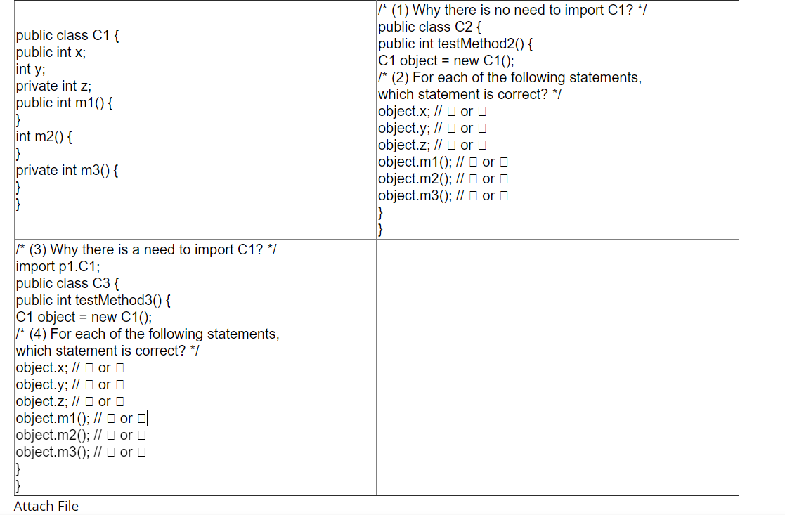 * (1) Why there is no need to import C1? */
public class C2 {
public int testMethod2() {
C1 object = new C1();
* (2) For each of the following statements,
which statement is correct? */
object.x; // O or O
object.y; // O or O
object.z; // O or O
object.m1(); // O or O
object.m2(); // O or O
object.m3(); // O or O
public class C1 {
public int x;
int y;
private int z;
public int m1() {
int m2() {
private int m3(){
* (3) Why there is a need to import C1? */
import p1.C1;
public class C3 {
public int testMethod3() {
C1 object = new C1();
* (4) For each of the following statements,
which statement is correct? */
object.x; // O or O
object.y; // O or O
object.z; // D or O
object.m1(); // D or O
object.m2(); // D or O
object.m3(); // O or O
Attach File
