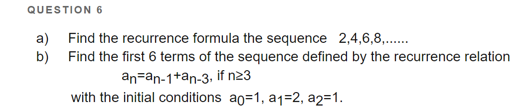 QUESTION 6
a)
Find the recurrence formula the sequence 2,4,6,8,...
b)
Find the first 6 terms of the sequence defined by the recurrence relation
an=an-1+an-3, if n23
with the initial conditions ao=1, a1=2, a2=1.
