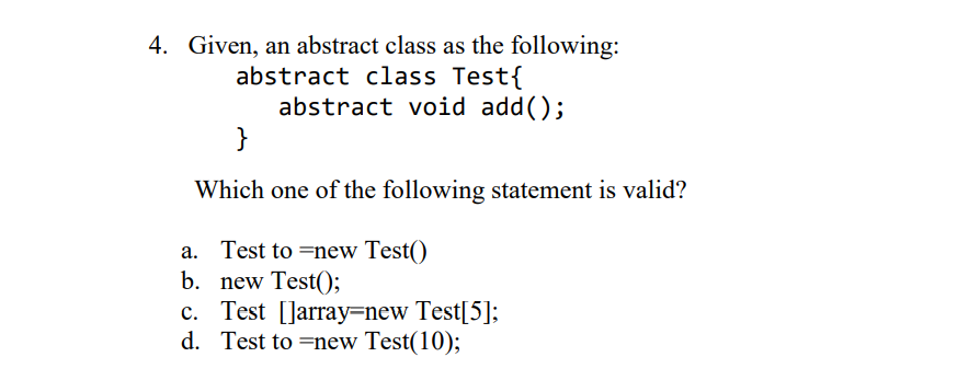 4. Given, an abstract class as the following:
abstract class Test{
abstract void add();
}
Which one of the following statement is valid?
a. Test to =new Test()
b. new Test();
c. Test [Jarray=new Test[5];
d. Test to =new Test(10);
