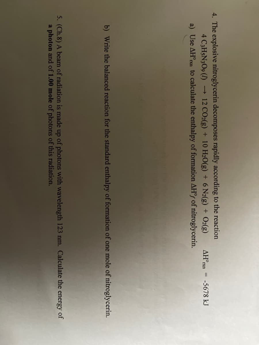 4. The explosive nitroglycerin decomposes rapidly according to the reaction
4 C3H5N3O9 (I)
a) Use AH°pxn to calculate the enthalpy of formation AH°r of nitroglycerin.
12 CO2(g) + 10 H2O(g) + 6 N2(g) + O2(g)
AH°rxn = -5678 kJ
b) Write the balanced reaction for the standard enthalpy of formation of one mole of nitroglycerin.
5. (Ch.8) A beam of radiation is made up of photons with wavelength 123 nm. Calculate the energy of
a photon and of 1.00 mole of photons of this radiation.
