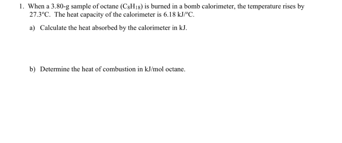 1. When a 3.80-g sample of octane (C3H18) is burned in a bomb calorimeter, the temperature rises by
27.3°C. The heat capacity of the calorimeter is 6.18 kJ/ºC.
a) Calculate the heat absorbed by the calorimeter in kJ.
b) Determine the heat of combustion in kJ/mol octane.
