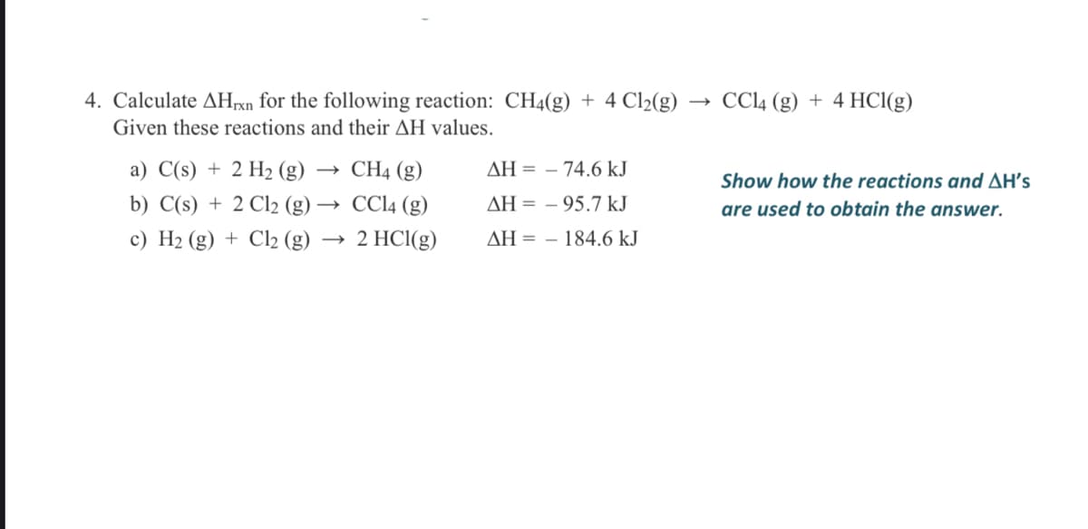 4. Calculate AHrxn for the following reaction: CH4(g) + 4 Cl2(g)
CCI4 (g) + 4 HCI(g)
Given these reactions and their AH values.
a) C(s) + 2 H2 (g)
CH4 (g)
AH = – 74.6 kJ
Show how the reactions and AH's
b) C(s) + 2 Cl2 (g)
CC14 (g)
AH = – 95.7 kJ
are used to obtain the answer.
c) H2 (g) + Cl2 (g)
2 HCI(g)
AH = – 184.6 kJ
