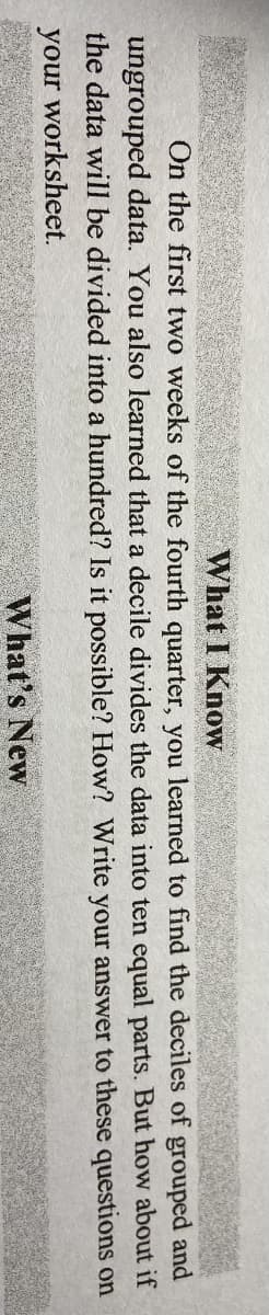 What I Know
On the first two weeks of the fourth quarter, you learned to find the deciles of grouped and
ungrouped data. You also learned that a decile divides the data into ten equal parts. But how about if
the data will be divided into a hundred? Is it possible? How? Write your answer to these questions on
your worksheet.
What's New
