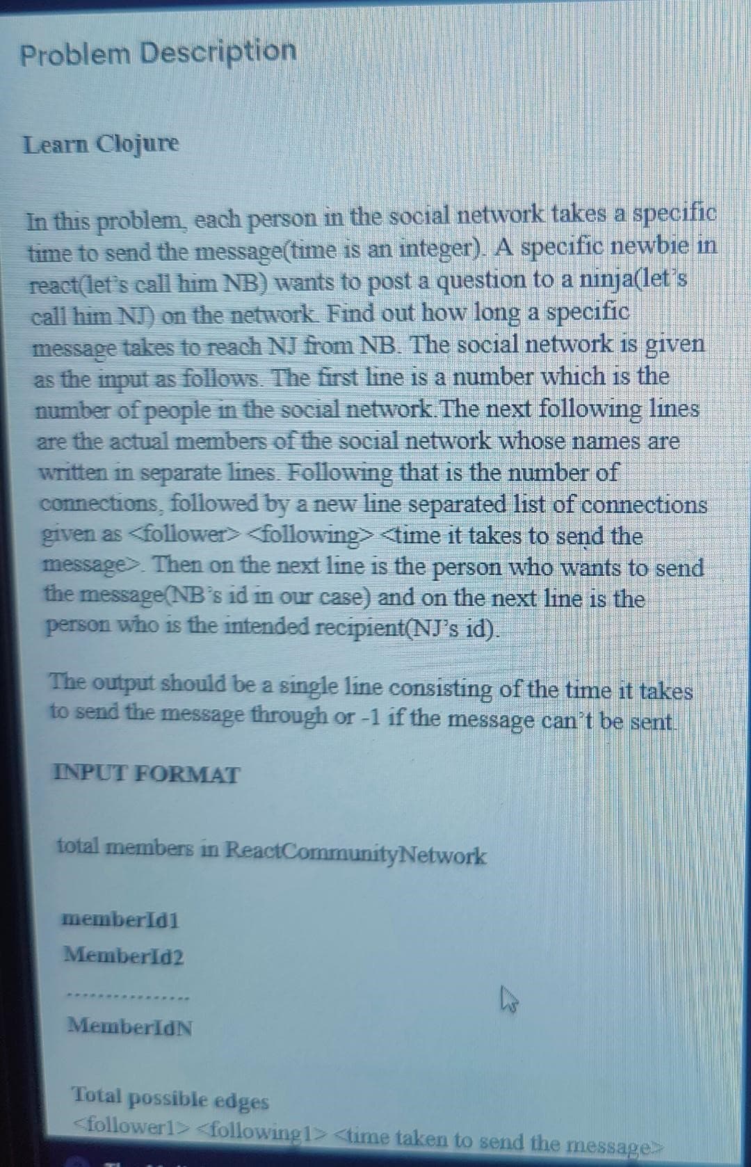 Problem Description
Learn Clojure
In this problem, each person in the social network takes a specific
time to send the message(time is an integer). A specific newbie in
react(let's call him NB) wants to post a question to a ninja(let's
call him NJ) on the network. Find out how long a specific
message takes to reach NJ from NB. The social network is given
as the input as follows. The first line is a number which is the
number of people in the social network. The next following lines
are the actual members of the social network whose names are
written in separate lines. Following that is the number of
connections, followed by a new line separated list of connections
given as <follower> <following> <time it takes to send the
message>. Then on the next line is the person who wants to send
the message(NB's id in our case) and on the next line is the
person who is the intended recipient(NJ's id).
The output should be a single line consisting of the time it takes
to send the message through or -1 if the message can't be sent.
INPUT FORMAT
total members in ReactCommunity Network
memberId1
MemberId2
MemberIdN
L
Total possible edges
<follower1> <following 1> <time taken to send the message