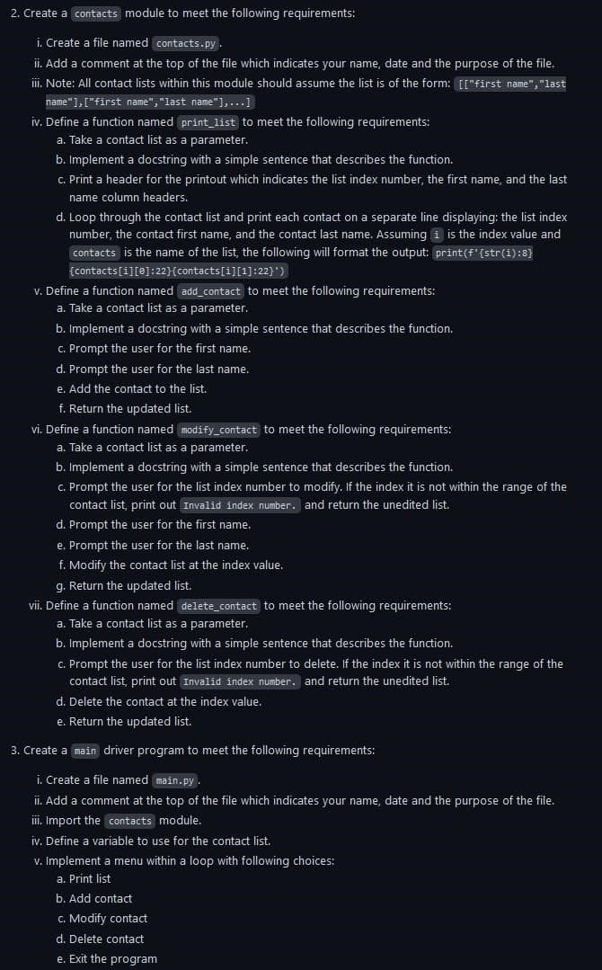 2. Create a contacts module to meet the following requirements:
i. Create a file named contacts.py.
ii. Add a comment at the top of the file which indicates your name, date and the purpose of the file.
iii. Note: All contact lists within this module should assume the list is of the form: [["first name","last
name"],["first name", "last name"],...]
iv. Define a function named print_list to meet the following requirements:
a. Take a contact list as a parameter.
b. Implement a docstring with a simple sentence that describes the function.
c. Print a header for the printout which indicates the list index number, the first name, and the last
name column headers.
d. Loop through the contact list and print each contact on a separate line displaying: the list index
number, the contact first name, and the contact last name. Assuming i is the index value and
contacts is the name of the list, the following will format the output: print (f'{str(i):8}
[contacts[1][0]:22}{contacts [1][1]:22}')
v. Define a function named add_contact to meet the following requirements:
a. Take a contact list as a parameter.
b. Implement a docstring with a simple sentence that describes the function.
c. Prompt the user for the first name.
d. Prompt the user for the last name.
e. Add the contact to the list.
f. Return the updated list.
vi. Define a function named modify_contact to meet the following requirements:
a. Take a contact list as a parameter.
b. Implement a docstring with a simple sentence that describes the function.
c. Prompt the user for the list index number to modify. If the index it is not within the range of the
contact list, print out Invalid index number. and return the unedited list.
d. Prompt the user for the first name.
e. Prompt the user for the last name.
f. Modify the contact list at the index value.
g. Return the updated list.
vii. Define a function named delete_contact to meet the following requirements:
a. Take a contact list as a parameter.
b. Implement a docstring with a simple sentence that describes the function.
c. Prompt the user for the list index number to delete. If the index it is not within the range of the
contact list, print out Invalid index number. and return the unedited list.
d. Delete the contact at the index value.
e. Return the updated list.
3. Create a main driver program to meet the following requirements:
i. Create a file named main.py.
ii. Add a comment at the top of the file which indicates your name, date and the purpose of the file.
iii. Import the contacts module.
iv. Define a variable to use for the contact list.
v. Implement a menu within a loop with following choices:
a. Print list
b. Add contact
c. Modify contact
d. Delete contact
e. Exit the program