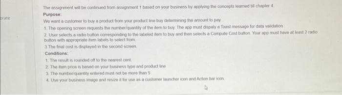 brate
The assignment will be continued from assignment 1 based on your business by applying the concepts learned till chapter 4
Purpose:
We want a customer to buy a product from your product line buy determining the amount to pay.
1. The opening screen requests the number/quantity of the item to buy. The app must dispaly a Toast message for data validation
2. User selects a radio button corresponding to the labeled item to buy and then selects a Compute Cost button. Your app must have at least 2 radio
button with appropriate item labels to select from
3 The final cost is displayed in the second screen
Conditions:
1. The result is rounded off to the nearest cent
2. The item price is based on your business type and product Ine
3. The number/quantity entered must not be more than 5
4 Use your business image and resize it for use as a customer launcher icon and Action bar icon,