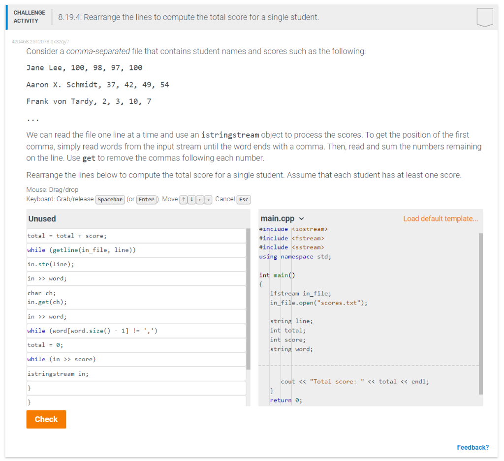 CHALLENGE
ACTIVITY
420468 2512078.qx3zqy7
Consider a comma-separated file that contains student names and scores such as the following:
Jane Lee, 100, 98, 97, 100
Aaron X. Schmidt, 37, 42, 49, 54
Frank von Tardy, 2, 3, 10, 7
8.19.4: Rearrange the lines to compute the total score for a single student.
We can read the file one line at a time and use an istringstream object to process the scores. To get the position of the first
comma, simply read words from the input stream until the word ends with a comma. Then, read and sum the numbers remaining
on the line. Use get to remove the commas following each number.
Rearrange the lines below to compute the total score for a single student. Assume that each student has at least one score.
Mouse: Drag/drop
Keyboard: Grab/release Spacebar (or Enter). Move 100. Cancel Esc
Unused
total= total + score;
while (getline(in_file, line))
in.str(line);
in >> word;
char ch;
in.get(ch);
in >> word;
while (word [word.size()-1] != ',')
total = 0;
while (in >> score)
istringstream in;
}
}
Check
main.cpp
#include <iostream>
#include <fstream>
#include <sstream>
using namespace std;
int main()
{
ifstream in_file;
in_file.open("scores.txt");
string line;
int total;
int score;
string word;
Load default template...
cout << "Total score: " << total << endl;
}
return 0;
Feedback?