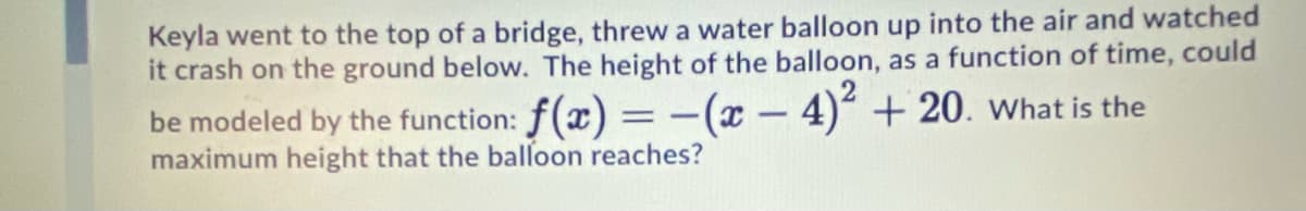 Keyla went to the top of a bridge, threw a water balloon up into the air and watched
it crash on the ground below. The height of the balloon, as a function of time, could
be modeled by the function: f(x) =-(x - 4)² + 20. what is the
maximum height that the balloon reaches?
