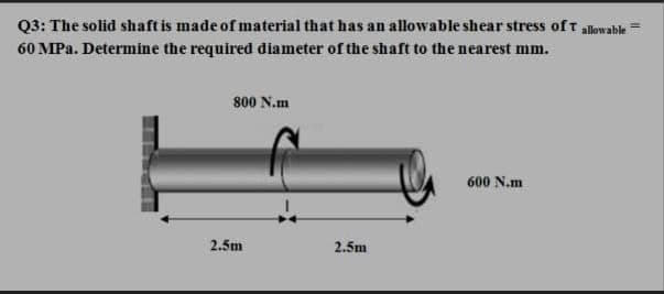 Q3: The solid shaft is made of material that has an allowable shear stress of t allowabk
60 MPa. Determine the required diameter of the shaft to the nearest mm.
800 N.m
600 N.m
2.5m
2.5m
