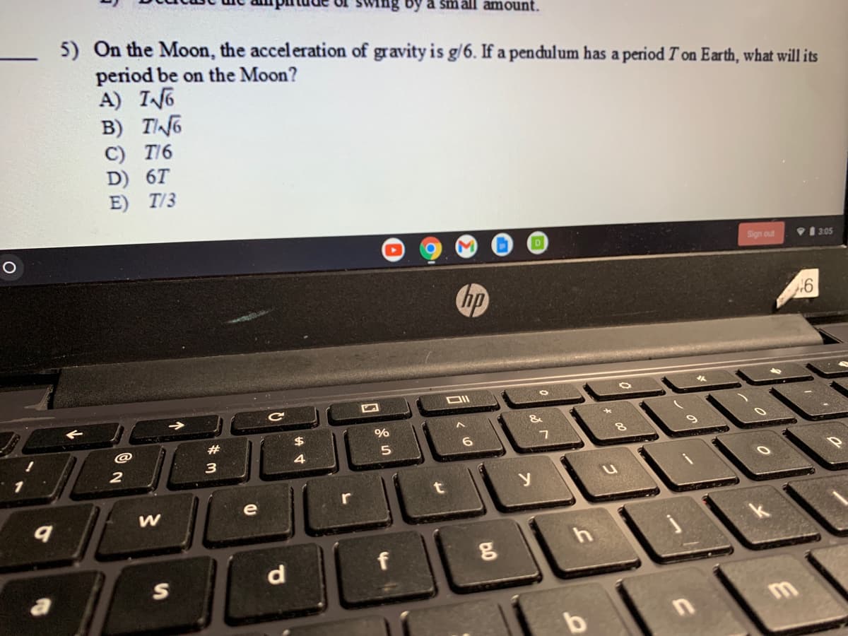 by a small amount.
5) On the Moon, the acceleration of gravity is g/6. If a pendulum has a period T on Earth, what will its
period be on the Moon?
A) I6
B) TN6
C) T/6
D) 6T
E) T/3
Sign out
V1 3.05
hp
DII
23
4
3
2
e
d
S
