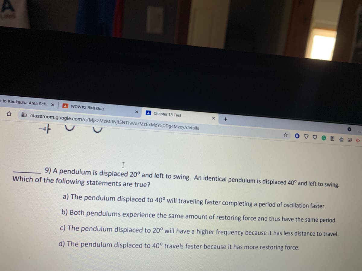 e to Kaukauna Area Schc x
A woW#2 BMI Quiz
B Chapter 13 Test
+
b classroom.google.com/c/MjkzMzMONj15NTIw/a/MzExMzY50Dg4Mzcy/details
9) A pendulum is displaced 20° and left to swing. An identical pendulum is displaced 40° and left to swing.
Which of the following statements are true?
a) The pendulum displaced to 40° will traveling faster completing a period of oscillation faster.
b) Both pendulums experience the same amount of restoring force and thus have the same period.
c) The pendulum displaced to 20° will have a higher frequency because it has less distance to travel.
d) The pendulum displaced to 40° travels faster because it has more restoring force.
