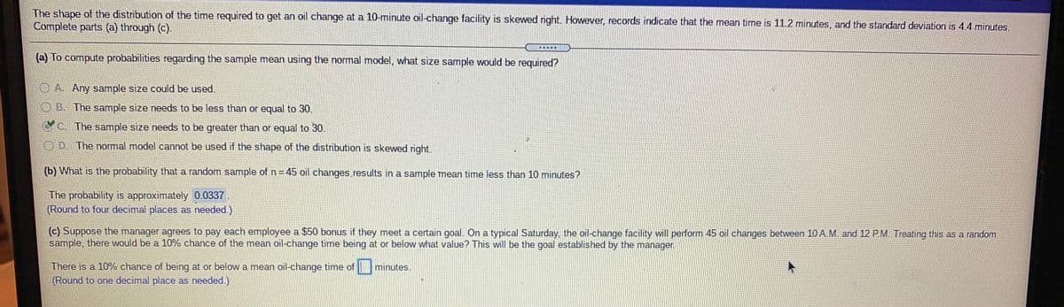 The shape of the distribution of the time required to get an oil change at a 10-minute oil-change facility is skewed right. However, records indicate that the mean time is 11.2 minutes, and the standard deviation is 4.4 minutes.
Complete parts (a) through (c).
(a) To compute probabilities regarding the sample mean using the normal model, what size sample would be required?
O A. Any sample size could be used.
OB. The sample size needs to be less than or equal to 30.
CC The sample size needs to be greater than or equal to 30.
OD. The normal model cannot be used if the shape of the distribution is skewed right.
(b) What is the probability that a random sample of n= 45 oil changes results in a sample mean time less than 10 minutes?
The probability is approximately 0.0337
(Round to four decimal places as needed.)
(c) Suppose the manager agrees to pay each employee a $50 bonus if they meet a certain goal. On a typical Saturday, the oil-change facility will perform 45 oil changes between 10 A. M. and 12 P.M. Treating this as a random
sample, there would be a 10% chance of the mean oil-change time being at or below what value? This will be the goal established by the manager.
There is a 10% chance of being at or below a mean oil-change time of
(Round to one decimal place as needed.)
minutes.
