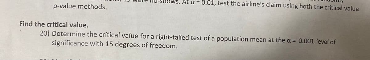 -Shows. At a = 0.01, test the airline's claim using both the critical value
p-value methods.
Find the critical value.
20) Determine the critical vaiue for a right-tailed test of a population mean at the a = 0.001 level of
significance with 15 degrees of freedom.
