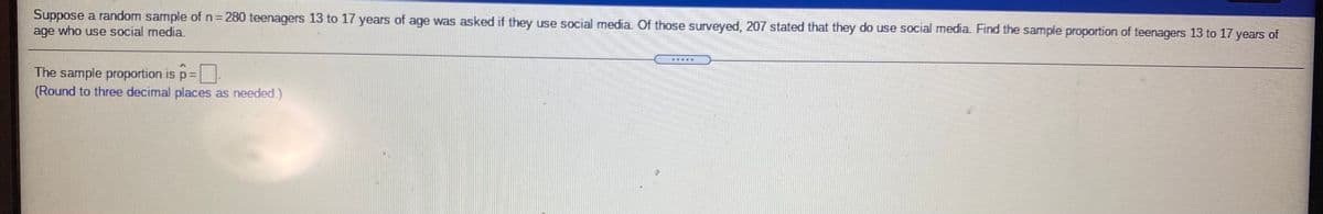 Suppose a random sample of n= 280 teenagers 13 to 17 years of age was asked if they use social media. Of those surveyed, 207 stated that they do use social media. Find the sample proportion of teenagers 13 to 17 years of
age who use social media.
%3D
The sample proportion is p3=
(Round to three decimal places as needed.)
