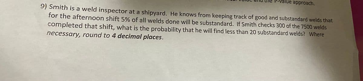 P-value approach.
9) Smith is a weld inspector at a shipyard. He knows from keeping track of good and substandard welds that
for the afternoon shift 5% of all welds done will be substandard. If Smith checks 300 of the 7500 welds
completed that shift, what is the probability that he will find less than 20 substandard welds? Where
necessary, round to 4 decimal places.
