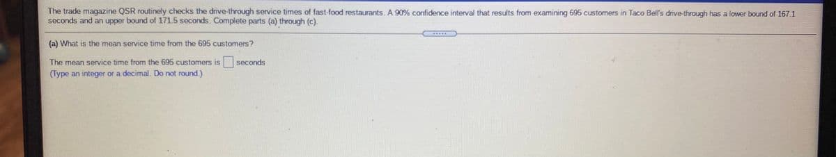 The trade magazine QSR routinely checks the drive-through service times of fast-food restaurants. A 90% confidence interval that results from examining 695 customers in Taco Bell's drive-through has a lower bound of 167.1
seconds and an upper bound of 171.5 seconds. Complete parts (a) through (c).
(a) What is the mean service time from the 695 customers?
The mean service time from the 695 customers is
seconds
(Type an integer or a decimal. Do not round.)
