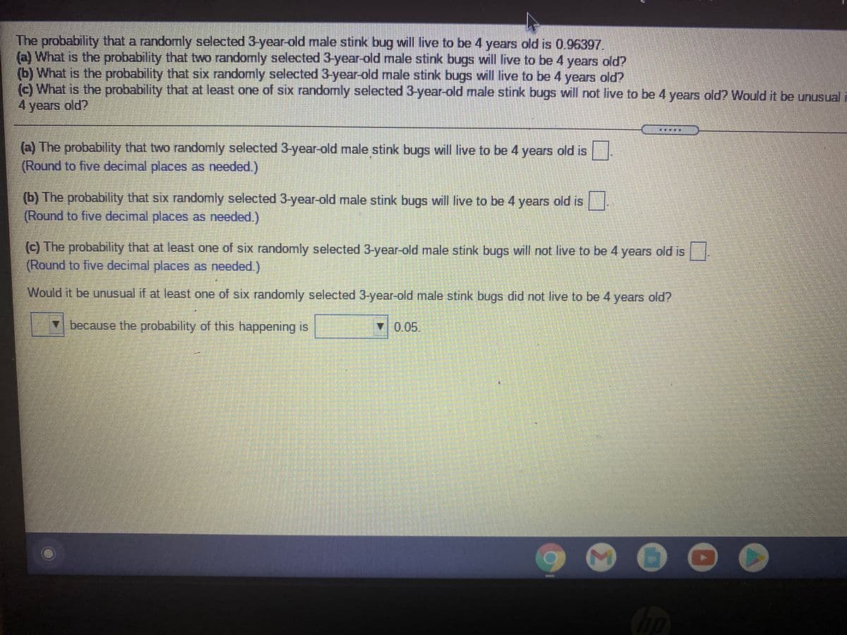 The probability that a randomly selected 3-year-old male stink bug will live to be 4 years old is 0.96397.
(a) What is the probability that two randomly selected 3-year-old male stink bugs will live to be 4 years old?
(b) What is the probability that six randomly selected 3-year-old male stink bugs will live to be 4 years old?
(c) What is the probability that at least one of six randomly selected 3-year-old male stink bugs will not live to be 4 years old? Would it be unusual
4 years old?
(a) The probability that two randomly selected 3-year-old male stink bugs will live to be 4 years old is
(Round to five decimal places as needed.)
(b) The probability that six randomly selected 3-year-old male stink bugs will live to be 4 years old is
(Round to five decimal places as needed.)
(c) The probability that at least one of six randomly selected 3-year-old male stink bugs will not live to be 4 years old is
(Round to five decimal places as needed.)
Would it be unusual if at least one of six randomly selected 3-year-old male stink bugs did not live to be 4 years old?
7 because the probability of this happening is
0.05.
