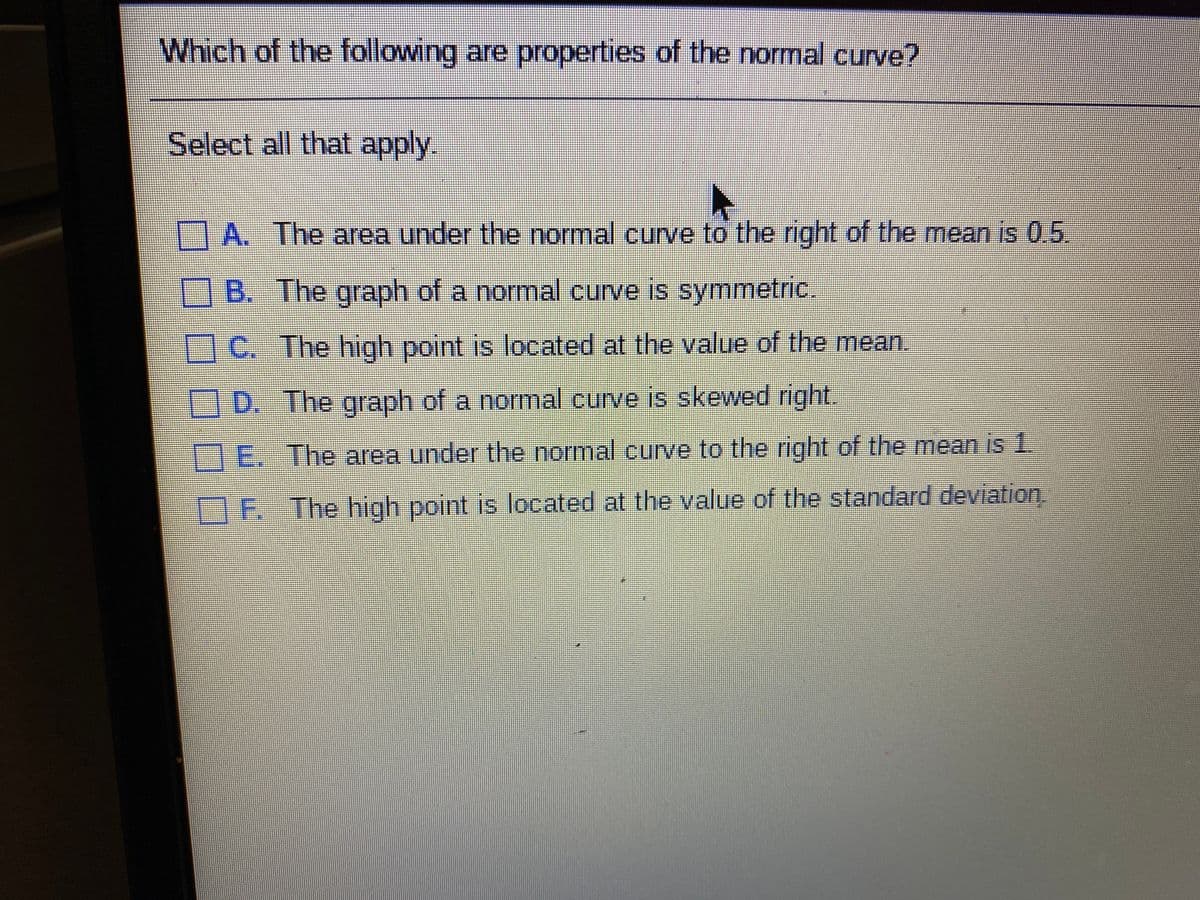 Which of the following are properties of the normal curve?
Select all that apply.
A. The area under the normal curve to the right of the mean is 0.5
B. The graph of a normal curve is symmetric.
1C. The high point is located at the value of the mean.
D. The graph of a normal curve is skewed right.
E. The area under the normal curve to the right of the mean is 1.
OF. The high point is located at the value of the standard deviation.
□□□0口□
