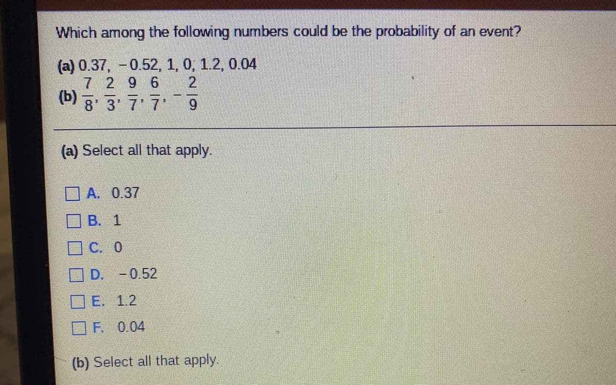 Which among the following numbers could be the probability of an event?
(a) 0.37, -0.52, 1, 0, 1.2, 0.04
7 296
(b)
21
8 3 7 7 9
(a) Select all that apply.
DA. 0.37
OB. 1
OC. 0
D. -0.52
OE. 1.2
OF 0.04
(b) Select all that apply
